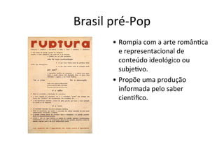 Brasil	
  pré-­‐Pop
• Rompia	
  com	
  a	
  arte	
  român:ca	
  
e	
  representacional	
  de	
  
conteúdo	
  ideológico	
  ou	
  
subje:vo.
• Propõe	
  uma	
  produção	
  
informada	
  pelo	
  saber	
  
cien:ﬁco.
 