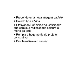 + Propondo uma nova imagem da Arte
+ Unindo Arte e Vida
+ Efetivando Princípios da Criticidade
que com sua radicalidade celebra a
morte da arte
+ Rompia a hegemonia do projeto
construtivo
+ Problematizava o circuito
 