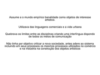 Assume a o mundo empírico banalidade como objetos de interesse
artistico.
Utilizava das linguagens comerciais e a vida urbana
Quebrava os limites entre as disciplinas criando uma interlíngua dispondo
de todos os meios de comunicação
Não tinha por objetivo criticar a nova sociedade, antes adere ao sistema
incluindo em seus processos os mesmos processos utilizados no comércio
e na indústria na construção dos objetos artisticos
 