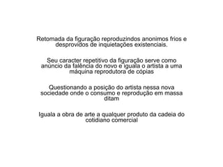 Retomada da figuração reproduzindos anonimos frios e
desprovidos de inquietações existenciais.
Seu caracter repetitivo da figuração serve como
anúncio da falência do novo e iguala o artista a uma
máquina reprodutora de cópias
Questionando a posição do artista nessa nova
sociedade onde o consumo e reprodução em massa
ditam
Iguala a obra de arte a qualquer produto da cadeia do
cotidiano comercial
 