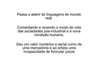 Passa a aderir às linguagens do mundo
real.
Comentando e revendo o modo de vida
das sociedades pós-industrial e a nova
condição humana.
Deu um valor numérico e serial como de
uma mercadoria e ao artista uma
incapacidade de formular juizos
 