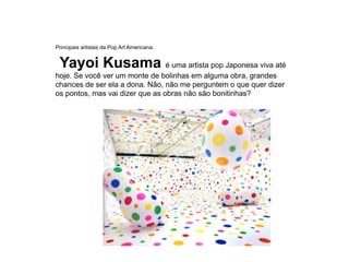 Principais artistas da Pop Art Americana.
Yayoi Kusama é uma artista pop Japonesa viva até
hoje. Se você ver um monte de bolinhas em alguma obra, grandes
chances de ser ela a dona. Não, não me perguntem o que quer dizer
os pontos, mas vai dizer que as obras não são bonitinhas?
 
