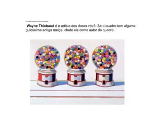 Principais artistas da Pop Art Americana.
Wayne Thiebaud é o artista dos doces retrô. Se o quadro tem alguma
guloseima antiga meiga, chute ele como autor do quadro.
 