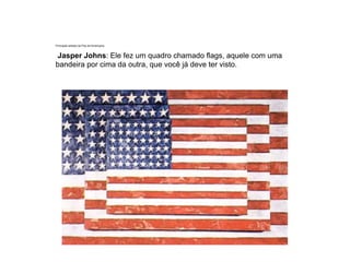 Principais artistas da Pop Art Americana.
Jasper Johns: Ele fez um quadro chamado flags, aquele com uma
bandeira por cima da outra, que você já deve ter visto.
 