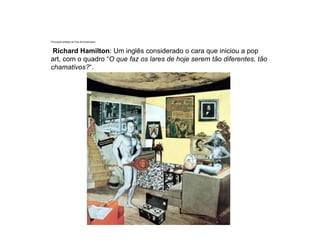 Principais artistas da Pop Art Americana.
Richard Hamilton: Um inglês considerado o cara que iniciou a pop
art, com o quadro “O que faz os lares de hoje serem tão diferentes, tão
chamativos?“.
 