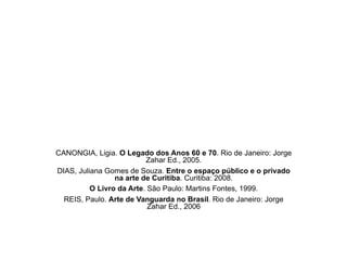 CANONGIA, Ligia. O Legado dos Anos 60 e 70. Rio de Janeiro: Jorge
Zahar Ed., 2005.
DIAS, Juliana Gomes de Souza. Entre o espaço público e o privado
na arte de Curitiba. Curitiba: 2008.
O Livro da Arte. São Paulo: Martins Fontes, 1999.
REIS, Paulo. Arte de Vanguarda no Brasil. Rio de Janeiro: Jorge
Zahar Ed., 2006
 