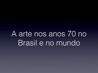 A arte nos anos 70 no
Brasil e no mundo
 