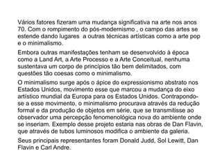 Vários fatores fizeram uma mudança significativa na arte nos anos
70. Com o rompimento do pós-modernismo , o campo das artes se
estende dando lugares a outras técnicas artísticas como a arte pop
e o minimalismo.
Embora outras manifestações tenham se desenvolvido à época
como a Land Art, a Arte Processo e a Arte Conceitual, nenhuma
sustentava um corpo de princípios tão bem delimitados, com
questões tão coesas como o minimalismo.
O minimalismo surge após o ápice do expressionismo abstrato nos
Estados Unidos, movimento esse que marcou a mudança do eixo
artístico mundial da Europa para os Estados Unidos. Contrapondo-
se a esse movimento, o minimalismo procurava através da redução
formal e da produção de objetos em série, que se transmitisse ao
observador uma percepção fenomenológica nova do ambiente onde
se inseriam. Exemplo desse projeto estaria nas obras de Dan Flavin,
que através de tubos luminosos modifica o ambiente da galeria.
Seus principais representantes foram Donald Judd, Sol Lewitt, Dan
Flavin e Carl Andre.
 