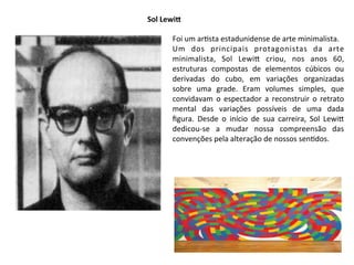 Sol	
  LewiG
Foi	
  um	
  ar:sta	
  estadunidense	
  de	
  arte	
  minimalista.
Um	
   dos	
   principais	
   protagonistas	
   da	
   arte	
  
minimalista,	
   Sol	
   Lewi^	
   criou,	
   nos	
   anos	
   60,	
  
estruturas	
   compostas	
   de	
   elementos	
   cúbicos	
   ou	
  
derivadas	
   do	
   cubo,	
   em	
   variações	
   organizadas	
  
sobre	
   uma	
   grade.	
   Eram	
   volumes	
   simples,	
   que	
  
convidavam	
   o	
  espectador	
   a	
  reconstruir	
   o	
   retrato	
  
mental	
   das	
   variações	
   possíveis	
   de	
   uma	
   dada	
  
ﬁgura.	
   Desde	
   o	
   início	
   de	
   sua	
   carreira,	
   Sol	
   Lewi^	
  
dedicou-­‐se	
   a	
   mudar	
   nossa	
   compreensão	
   das	
  
convenções	
  pela	
  alteração	
  de	
  nossos	
  sen:dos.
 
