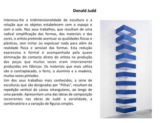 Donald	
  Judd
Interessa-­‐lhe	
   a	
   tridimensionalidade	
   da	
   escultura	
   e	
   a	
  
relação	
   que	
   os	
   objetos	
   estabelecem	
   com	
   o	
   espaço	
   e	
  
com	
  o	
  solo.	
  Nos	
   seus	
   trabalhos,	
  que	
  resultam	
   de	
  uma	
  
radical	
   simpliﬁcação	
   das	
   formas,	
   dos	
   materiais	
   e	
   das	
  
cores,	
  o	
  ar:sta	
  pretende	
  acentuar	
  as	
  qualidades	
  bsicas	
  e	
  
plás:cas,	
   sem	
   imitar	
   ou	
   expressar	
   nada	
   para	
   além	
   da	
  
realidade	
   bsica	
   e	
   sensível	
   das	
   formas.	
   Esta	
   redução	
  
expressiva	
   e	
   formal	
   é	
   acompanhada	
   pela	
   quase	
  
eliminação	
   do	
   contacto	
   direto	
   do	
   ar:sta	
   na	
   produção	
  
das	
   peças	
   que	
   muitas	
   vezes	
   eram	
   inteiramente	
  
produzidas	
   em	
   fábricas.	
   Os	
   materiais	
   que	
   mais	
   u:liza	
  
são	
  o	
   contraplacado,	
   o	
   ferro,	
   o	
  alumínio	
   e	
   a	
   madeira,	
  
muitas	
  vezes	
  pintados.	
  
Um	
   dos	
   seus	
   trabalhos	
   mais	
   conhecidos,	
   a	
   série	
   de	
  
esculturas	
  que	
  são	
  designadas	
  por	
  "Pilhas",	
  resultam	
  da	
  
repe:ção	
   ver:cal	
   de	
   caixas	
   retangulares,	
   ao	
   longo	
   de	
  
uma	
  parede.	
  Apresentam	
  uma	
  das	
  ideias	
  de	
  composição	
  
recorrentes	
   nas	
   obras	
   de	
   Judd:	
   a	
   serialidade,	
   a	
  
combinatória	
  e	
  a	
  variação	
  de	
  ﬁguras	
  simples.
 