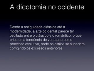 A dicotomia no ocidente
Desde a antiguidade clássica até a
modernidade, a arte ocidental parece ter
oscilado entre o clássico e o romântico, o que
criou uma tendência de ver a arte como
processo evolutivo, onde os estilos se sucedem
corrigindo os excessos anteriores.
 