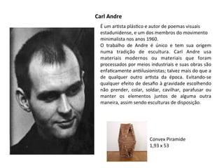 Carl	
  Andre
É	
  um	
  ar:sta	
  plás:co	
  e	
  autor	
  de	
  poemas	
  visuais	
  
estadunidense,	
  e	
  um	
  dos	
  membros	
  do	
  movimento	
  
minimalista	
  nos	
  anos	
  1960.
O	
   trabalho	
   de	
   Andre	
   é	
   único	
   e	
   tem	
   sua	
   origem	
  
numa	
   tradição	
   de	
   escultura.	
   Carl	
   Andre	
   usa	
  
materiais	
   modernos	
   ou	
   materiais	
   que	
   foram	
  
processados	
  por	
  meios	
  industriais	
  e	
  suas	
  obras	
  são	
  
enfa:camente	
  an:ilusionistas;	
  talvez	
  mais	
  do	
  que	
  a	
  
de	
   qualquer	
   outro	
   ar:sta	
   da	
   época.	
   Evitando-­‐se	
  
qualquer	
  efeito	
  de	
  desaﬁo	
  à	
  gravidade	
  escolhendo	
  
não	
   prender,	
   colar,	
   soldar,	
   cavilhar,	
   parafusar	
   ou	
  
manter	
   os	
   elementos	
   juntos	
   de	
   alguma	
   outra	
  
maneira,	
  assim	
  sendo	
  esculturas	
  de	
  disposição.
Convex	
  Piramide
1,93	
  x	
  53
 