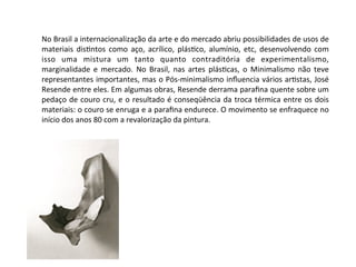 No	
  Brasil	
  a	
  internacionalização	
  da	
  arte	
  e	
  do	
  mercado	
  abriu	
  possibilidades	
  de	
  usos	
  de	
  
materiais	
   dis:ntos	
   como	
  aço,	
   acrílico,	
  plás:co,	
   alumínio,	
   etc,	
   desenvolvendo	
  com	
  
isso	
   uma	
   mistura	
   um	
   tanto	
   quanto	
   contraditória	
   de	
   experimentalismo,	
  
marginalidade	
  e	
   mercado.	
   No	
  Brasil,	
   nas	
   artes	
   plás:cas,	
   o	
  Minimalismo	
   não	
   teve	
  
representantes	
  importantes,	
  mas	
  o	
  Pós-­‐minimalismo	
  inﬂuencia	
  vários	
  ar:stas,	
  José	
  
Resende	
  entre	
  eles.	
  Em	
  algumas	
  obras,	
  Resende	
  derrama	
  paraﬁna	
  quente	
  sobre	
  um	
  
pedaço	
  de	
  couro	
  cru,	
  e	
  o	
  resultado	
  é	
  conseqüência	
  da	
  troca	
  térmica	
  entre	
  os	
  dois	
  
materiais:	
  o	
  couro	
  se	
  enruga	
  e	
  a	
  paraﬁna	
  endurece.	
  O	
  movimento	
  se	
  enfraquece	
  no	
  
início	
  dos	
  anos	
  80	
  com	
  a	
  revalorização	
  da	
  pintura.	
  
 