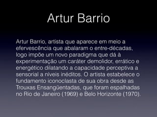Artur Barrio
Artur Barrio, artista que aparece em meio a
efervescência que abalaram o entre-décadas,
logo impõe um novo paradigma que dá à
experimentação um caráter demolidor, errático e
energético dilatando a capacidade perceptiva a
sensorial a níveis inéditos. O artista estabelece o
fundamento iconoclasta de sua obra desde as
Trouxas Ensangüentadas, que foram espalhadas
no Rio de Janeiro (1969) e Belo Horizonte (1970).
 