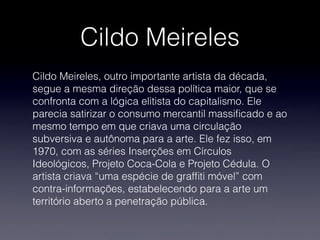 Cildo Meireles
Cildo Meireles, outro importante artista da década,
segue a mesma direção dessa política maior, que se
confronta com a lógica elitista do capitalismo. Ele
parecia satirizar o consumo mercantil massiﬁcado e ao
mesmo tempo em que criava uma circulação
subversiva e autônoma para a arte. Ele fez isso, em
1970, com as séries Inserções em Círculos
Ideológicos, Projeto Coca-Cola e Projeto Cédula. O
artista criava “uma espécie de grafﬁti móvel” com
contra-informações, estabelecendo para a arte um
território aberto a penetração pública.
 
