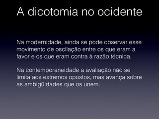 A dicotomia no ocidente
Na modernidade, ainda se pode observar esse
movimento de oscilação entre os que eram a
favor e os que eram contra à razão técnica.
Na contemporaneidade a avaliação não se
limita aos extremos opostos, mas avança sobre
as ambigüidades que os unem.
 
