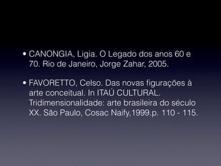• CANONGIA, Ligia. O Legado dos anos 60 e
70. Rio de Janeiro, Jorge Zahar, 2005.
• FAVORETTO, Celso. Das novas ﬁgurações à
arte conceitual. In ITAÚ CULTURAL.
Tridimensionalidade: arte brasileira do século
XX. São Paulo, Cosac Naify,1999.p. 110 - 115.
 