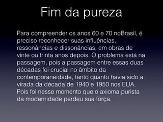 Fim da pureza
Para compreender os anos 60 e 70 noBrasil, é
preciso reconhecer suas inﬂuências,
ressonâncias e dissonâncias, em obras de
vinte ou trinta anos depois. O problema está na
passagem, pois a passagem entre essas duas
décadas foi crucial no âmbito da
contemporaneidade, tanto quanto havia sido a
virada da década de 1940 e 1950 nos EUA.
Pois foi nesse momento que o axioma purista
da modernidade perdeu sua força.
 