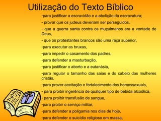 Utilização do Texto Bíblico para justificar a escravidão e a abolição da escravatura;  provar que os judeus deveriam ser perseguidos,  que a guerra santa contra os muçulmanos era a vontade de Deus,  que os protestantes brancos são uma raça superior,  para executar as bruxas,  para impedir o casamento dos padres,  para defender a masturbação,  para justificar o aborto e a eutanásia,  para regular o tamanho das saias e do cabelo das mulheres cristãs,  para prover aceitação e fortalecimento dos homossexuais, para proibir ingerência de qualquer tipo de bebida alcoólica, para proibir transfusão de sangue,  para proibir o serviço militar,  para defender a poligamia nos dias de hoje,  para defender o suicídio religioso em massa,  