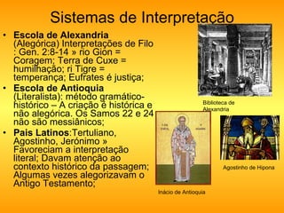 Sistemas de Interpretação Escola de Alexandria  (Alegórica) Interpretações de Filo : Gen. 2:8-14 » rio Gion = Coragem; Terra de Cuxe = humilhação; ri Tigre = temperança; Eufrates é justiça;  Escola de Antioquia  (Literalista): método gramático-histórico – A criação é histórica e não alegórica. Os Samos 22 e 24 não são messiânicos;  Pais Latinos :Tertuliano, Agostinho, Jerónimo » Favoreciam a interpretação literal; Davam atenção ao contexto histórico da passagem; Algumas vezes alegorizavam o Antigo Testamento;  Biblioteca de Alexandria Inácio de Antioquia Agostinho de Hipona 