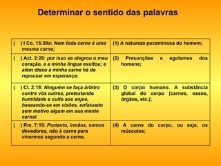Determinar o sentido das palavras (4) A carne do corpo, ou seja, os músculos; (  ) Rm. 7:18:  Portanto, irmãos, somos devedores, não à carne para vivermos segundo a carne. (3) O corpo humano. A substância global do corpo (carnes, ossos, órgãos, etc.); (  ) Cl. 2:18:  Ninguém se faça árbitro contra vós outros, pretextando humildade e culto aos anjos, baseando-se em visões, enfatuado sem motivo algum em sua mente carnal. (2) Presunções e egoísmos dos homens; (  ) Act. 2:26:  por isso se alegrou o meu coração, e a minha língua exultou; e além disso a minha carne há de repousar em esperança ; (1) A natureza pecaminosa do homem; (  ) I Co. 15:39a:  Nem toda carne é uma mesma carne; 