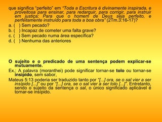que significa “perfeito” em  “Toda a Escritura é divinamente inspirada, e proveitosa para ensinar, para redarguir, para corrigir, para instruir em justiça; Para que o homem de Deus seja perfeito, e perfeitamente instruído para toda a boa obra”  (2Tm.3:16-17)?  a. (  ) Sem pecado? b. (  ) Incapaz de cometer uma falta grave? c. (  ) Sem pecado numa área específica? d. (  ) Nenhuma das anteriores O sujeito e o predicado de uma sentença podem explicar-se mutuamente. Ex.: A palavra (moranthei) pode significar tornar-se  tolo  ou tornar-se  insípido , sem sabor,  Mateus 5:13 poderia ser traduzido tanto por  “[...] ora, se o sal vier a ser insípido [...]”  ou por  “[...] ora, se o sal vier a ser tolo [...]” . Entretanto, sendo o sujeito da sentença o  sal , o único significado aplicável é tornar-se insípido. 