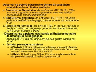 Observar se ocorre paralelismo dentro da passagem, especialmente em textos poéticos.  a.  Paralelismo Sinonímico  (de sinónimo): (Sl.103:10):  “Não nos trata segundo os nossos pecados, nem nos retribui consoante as nossas iniquidades” b.  Paralelismo Antitético  (de antítese): (Sl. 37:21):  “O ímpio pede emprestado e não paga; o justo, porém, se compadece e dá” c.  Paralelismo Sintético  (de síntese): (Sl. 14:2):  “Do céu olha o Senhor os filhos dos homens, para ver se há quem entenda, se há quem busque a Deus” - Determinar se a palavra está sendo utilizada como parte de uma figura de linguagem.  Apocalipse 7:1 fala de  “anjos em pé nos quatro cantos da terra” .  Estudar passagens paralelas   a)  Verbais : Utilizam palavras semelhantes, mas estão falando de coisas diferentes. Ex.: O conceito de Palavra de Deus como “espada” difere entre Ef.6:17 e Hb.4:12.  b)  Reais : Utilizados nas Bíblias. É bom ter cuidado e verificar sempre se tal paralelo é real ou apenas verbal. 