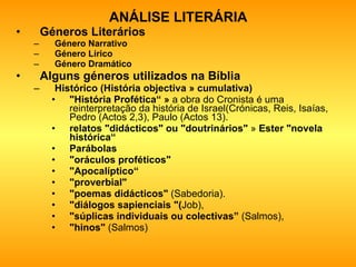 ANÁLISE LITERÁRIA Géneros Literários Género Narrativo  Género Lírico Género Dramático   Alguns géneros utilizados na Bíblia Histórico (História objectiva » cumulativa) "História Profética“ »  a obra do Cronista é uma reinterpretação da história de Israel(Crónicas, Reis, Isaías, Pedro (Actos 2,3), Paulo (Actos 13). relatos "didácticos" ou "doutrinários"  »  Ester "novela histórica“ Parábolas   "oráculos proféticos"   "Apocalíptico“ "proverbial"   "poemas didácticos"  (Sabedoria).  "diálogos sapienciais "( Job),  "súplicas individuais ou colectivas”  (Salmos),  "hinos"  (Salmos)  