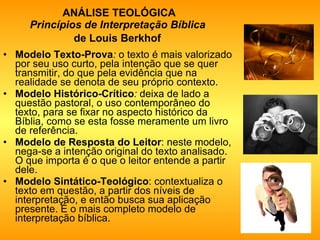 ANÁLISE TEOLÓGICA Princípios de Interpretação Bíblica   de Louis Berkhof   Modelo Texto-Prova :  o texto é mais valorizado por seu uso curto, pela intenção que se quer transmitir, do que pela evidência que na realidade se denota de seu próprio contexto.  Modelo Histórico-Crítico :  deixa de lado a questão pastoral, o uso contemporâneo do texto, para se fixar no aspecto histórico da Bíblia, como se esta fosse meramente um livro de referência.  Modelo de Resposta do Leitor :   neste modelo, nega-se a intenção original do texto analisado. O que importa é o que o leitor entende a partir dele.  Modelo Sintático-Teológico : contextualiza o texto em questão, a partir dos níveis de interpretação, e então busca sua aplicação presente. É o mais completo modelo de interpretação bíblica. 