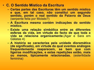 C. O Sentido Místico da Escritura Certas partes das Escrituras têm um sentido místico e que, em tal caso, não constitui um segundo sentido, porém o real sentido da Palavra de Deus  (serpente feita por Moisés?) A Escritura mesma contém indicações do sentido místico.   Existe uma relação simbólica entre as diferentes esferas da vida, em virtude do facto de que toda a vida se relaciona organicamente .(Agar e Sara em Gálatas 4) A história se caracteriza pela unidade dioramática (de significado), em virtude da qual eventos análogos frequentemente reaparecem, se bem que com ligeiras modificações, e estas repetições estão, mais ou menos, tipicamente relacionadas.  (esterilidade feminina) 