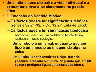 Uma íntima conexão entre a vida individual e a comunitária revela-se claramente na poesia lírica . 2. Extensão do Sentido Místico   Os factos podem ter significação simbólica  Génesis 32:24-32, » Os. 12:2-4 Luta de Jacob Os factos podem ter significação tipológica   Abraão ofereceu seu único filho no Monte Moriá, realizou um facto tipológico. Um símbolo é um sinal, enquanto que um tipo é um modelo ou imagem de alguma coisa  Um  símbolo  pode referir-se a algo, quer do passado, presente ou futuro, enquanto que o  tipo  sempre prefigura figura uma realidade futura.   