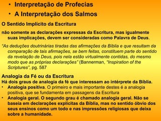 Interpretação de Profecias   A Interpretação dos Salmos   O Sentido Implícito da Escritura   não somente as declarações expressas da Escritura, mas igualmente suas implicações, devem ser consideradas como Palavra de Deus . “ As deduções doutrinárias tiradas das afirmações da Bíblia e que resultam da comparação de tais afirmações, se bem feitas, constituem parte do sentido da revelação de Deus, pois nela estão virtualmente contidas, do mesmo modo que as próprias declarações”  (Bannerman,  “Inspiration of the Scriptures” , pg. 587  Analogia da Fé ou da Escritura  Há dois graus de analogia da fé que interessam ao intérprete da Bíblia. Analogia positiva . O primeiro e mais importante destes é a analogia positiva, que se fundamenta em passagens da Escritura  Analogia geral. O segundo grau é chamado analogia geral. Não se baseia em declarações explícitas da Bíblia, mas no sentido óbvio dos seus ensinos como um todo e nas impressões religiosas que deixa sobre a humanidade.   