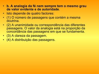 b. A analogia da fé nem sempre tem o mesmo grau de valor evidente e de autoridade .  Isto depende de quatro factores: (1) O número de passagens que contém a mesma doutrina.  (2) A unanimidade ou correspondência das diferentes passagens. O valor da analogia está na proporção da concordância das passagens em que se fundamenta. (3) A clareza da passagem.  (4) A distribuição das passagens.  