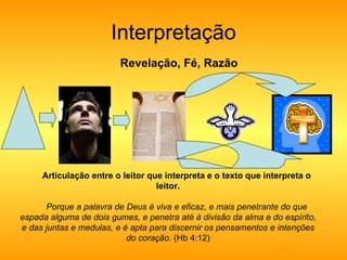 Interpretação Revelação, Fé, Razão Articulação entre o leitor que interpreta e o texto que interpreta o leitor. Porque a palavra de Deus é viva e eficaz, e mais penetrante do que espada alguma de dois gumes, e penetra até à divisão da alma e do espírito, e das juntas e medulas, e é apta para discernir os pensamentos e intenções do coração.  (Hb 4:12) 