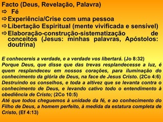 Facto (Deus, Revelação, Palavra)    Fé   Experiência/Crise com uma pessoa   Libertação Espiritual (mente vivificada e sensível)   Elaboração-construção-sistematização de conceitos (Jesus: minhas palavras, Apóstolos: doutrina) E conhecereis a verdade, e a verdade vos libertará . (Jo 8:32) Porque Deus, que disse que das trevas resplandecesse a luz, é quem resplandeceu em nossos corações, para iluminação do conhecimento da glória de Deus, na face de Jesus Cristo . (2Co 4:6) Destruindo os conselhos, e toda a altivez que se levanta contra o conhecimento de Deus, e levando cativo todo o entendimento à obediência de Cristo;  (2Co 10:5) Até que todos cheguemos à unidade da fé, e ao conhecimento do Filho de Deus, a homem perfeito, à medida da estatura completa de Cristo , (Ef 4:13) 