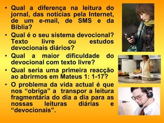 Qual a diferença na leitura do jornal, das notícias pela Internet, de um e-mail, de SMS e da Bíblia?  Qual é o seu sistema devocional? Texto livre ou estudos devocionais diários? Qual a maior dificuldade do devocional com texto livre? Qual seria uma primeira reacção ao abrirmos em Mateus 1: 1-17? O problema da vida actual é que nos “obriga” a  transpor a leitura fragmentária do dia a dia para as nossas leituras diárias e “devocionais”. 