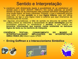 Sentido e Interpretação “ a coerência está diretamente ligada à possibilidade de se estabelecer um sentido para o texto ” (KOCH, 1990:21). Em outras palavras, só existirá sentido no texto se as informações nele contidas estiverem interligadas por uma noção lógica, se forem  coerentes . Portanto, o que o intérprete procura num texto, é o seu  sentido  ou a sua  lógica interna , que, em última instância, se liga a uma lógica maior e externa que aqui chamamos de conhecimento do mundo. Em algumas circunstâncias, a falta de sentido no discurso de partida (DP) poderá indicar ao intérprete a necessidade de  ativar estratégias  que lhe possibilitem restaurar ou restabelecer o  sentido , o que implica em  encontrar informações que supram vazios existentes na estrutura lógica do texto ou na memória do intérprete COERÊNCIA TEXTUAL, CONHECIMENTO DO MUNDO E INTERTEXTUALIDADE: IMPLICAÇÕES NA INTERPRETAÇÃO SIMULTÂNEA (IS)  Edson Lopes UFMG Erving Goffman e o Interaccionismo Simbólico 