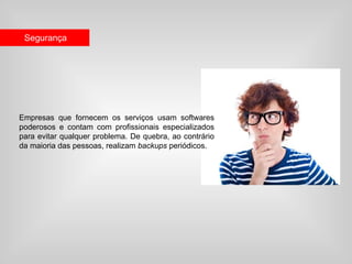 Segurança




Empresas que fornecem os serviços usam softwares
poderosos e contam com profissionais especializados
para evitar qualquer problema. De quebra, ao contrário
da maioria das pessoas, realizam backups periódicos.
 