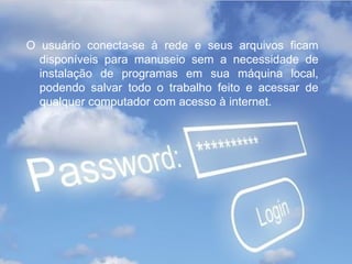 O usuário conecta-se à rede e seus arquivos ficam
  disponíveis para manuseio sem a necessidade de
  instalação de programas em sua máquina local,
  podendo salvar todo o trabalho feito e acessar de
  qualquer computador com acesso à internet.
 