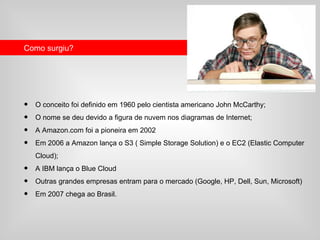Como surgiu?




•   O conceito foi definido em 1960 pelo cientista americano John McCarthy;
•   O nome se deu devido a figura de nuvem nos diagramas de Internet;
•   A Amazon.com foi a pioneira em 2002
•   Em 2006 a Amazon lança o S3 ( Simple Storage Solution) e o EC2 (Elastic Computer
    Cloud);
•   A IBM lança o Blue Cloud
•   Outras grandes empresas entram para o mercado (Google, HP, Dell, Sun, Microsoft)
•   Em 2007 chega ao Brasil.
 