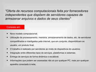 "Oferta de recursos computacionais feita por fornecedores
independentes que dispõem de servidores capazes de
armazenar arquivos e dados de seus clientes"

Consiste em:

•   Novo modelo computacional;
•   Utilização de processamento, memória, armazenamento de dados, etc, de servidores
    compartilhados e interligados pela internet, que em conjunto, disponibilizam ao
    usuário, um produto final;
•   O trabalho é realizado por servidores ao invés de dispositivos do usuários;
•   Integração entre diferentes tipos de serviços, plataformas e sistemas;
•   Entrega de serviços de forma dinâmica e escalável;
•   Informações que podem ser acessadas não só por qualquer PC, mais por qualquer
    aparelho conectado à rede;
 