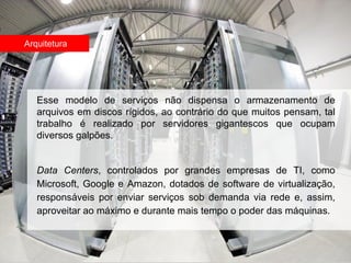 Arquitetura




   Esse modelo de serviços não dispensa o armazenamento de
   arquivos em discos rígidos, ao contrário do que muitos pensam, tal
   trabalho é realizado por servidores gigantescos que ocupam
   diversos galpões.


   Data Centers, controlados por grandes empresas de TI, como
   Microsoft, Google e Amazon, dotados de software de virtualização,
   responsáveis por enviar serviços sob demanda via rede e, assim,
   aproveitar ao máximo e durante mais tempo o poder das máquinas.
 