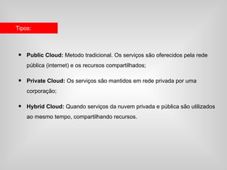 Tipos:



•   Public Cloud: Metodo tradicional. Os serviços são oferecidos pela rede
    pública (internet) e os recursos compartilhados;

•   Private Cloud: Os serviços são mantidos em rede privada por uma
    corporação;

•   Hybrid Cloud: Quando serviços da nuvem privada e pública são utilizados
    ao mesmo tempo, compartilhando recursos.
 