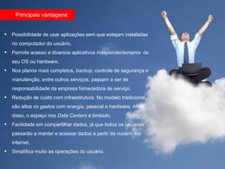 Principais vantagens:


•   Possibilidade de usar aplicações sem que estejam instaladas
    no computador do usuário,
•   Permite acesso a diversos aplicativos independentemente de
    seu OS ou hardware,
•   Nos planos mais completos, backup, controle de segurança e
    manutenção, entre outros serviços, passam a ser de
    responsabilidade da empresa fornecedora de serviço,
•   Redução de custo com infraestrutura. No modelo tradicional,
    são altos os gastos com energia, pessoal e hardware. Além
    disso, o espaço nos Data Centers é limitado,
•   Facilidade em compartilhar dados, já que todos os usuários
    passarão a manter e acessar dados a partir da nuvem, via
    internet,
•   Simplifica muito as operações do usuário.
 