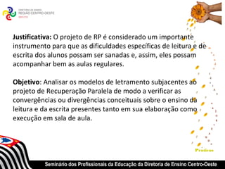 Justificativa: O projeto de RP é considerado um importante
instrumento para que as dificuldades específicas de leitura e de
escrita dos alunos possam ser sanadas e, assim, eles possam
acompanhar bem as aulas regulares.

Objetivo: Analisar os modelos de letramento subjacentes ao
projeto de Recuperação Paralela de modo a verificar as
convergências ou divergências conceituais sobre o ensino da
leitura e da escrita presentes tanto em sua elaboração como
execução em sala de aula.



                                                                           Praticas


          Seminário dos Profissionais da Educação da Diretoria de Ensino Centro-Oeste
 