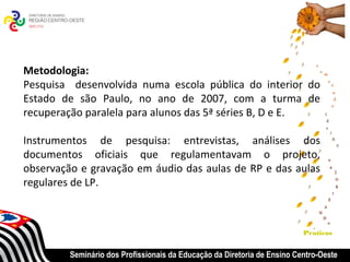 Metodologia:
Pesquisa desenvolvida numa escola pública do interior do
Estado de são Paulo, no ano de 2007, com a turma de
recuperação paralela para alunos das 5ª séries B, D e E.

Instrumentos de pesquisa: entrevistas, análises dos
documentos oficiais que regulamentavam o projeto,
observação e gravação em áudio das aulas de RP e das aulas
regulares de LP.



                                                                          Praticas


         Seminário dos Profissionais da Educação da Diretoria de Ensino Centro-Oeste
 