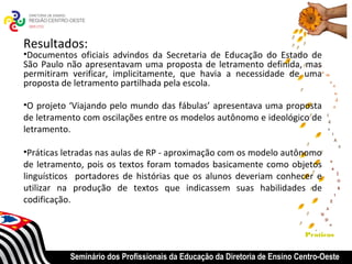 Resultados:
•Documentos oficiais advindos da Secretaria de Educação do Estado de
São Paulo não apresentavam uma proposta de letramento definida, mas
permitiram verificar, implicitamente, que havia a necessidade de uma
proposta de letramento partilhada pela escola.

•O projeto ‘Viajando pelo mundo das fábulas’ apresentava uma proposta
de letramento com oscilações entre os modelos autônomo e ideológico de
letramento.

•Práticas letradas nas aulas de RP - aproximação com os modelo autônomo
de letramento, pois os textos foram tomados basicamente como objetos
linguísticos portadores de histórias que os alunos deveriam conhecer e
utilizar na produção de textos que indicassem suas habilidades de
codificação.


                                                                            Praticas


           Seminário dos Profissionais da Educação da Diretoria de Ensino Centro-Oeste
 