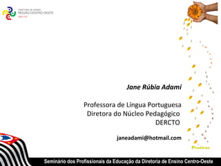 Jane Rúbia Adami

                 Professora de Língua Portuguesa
                  Diretora do Núcleo Pedagógico
                                        DERCTO

                                janeadami@hotmail.com
                                                                 Praticas


Seminário dos Profissionais da Educação da Diretoria de Ensino Centro-Oeste
 