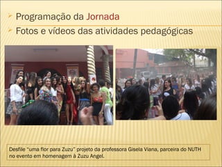  Programação da Jornada 
 Fotos e vídeos das atividades pedagógicas 
Desfile “uma flor para Zuzu” projeto da professora Gisela Viana, parceira do NUTH 
no evento em homenagem à Zuzu Angel. 
 