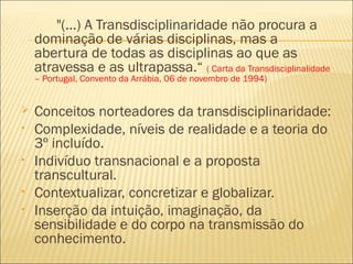 "(...) A Transdisciplinaridade não procura a 
dominação de várias disciplinas, mas a 
abertura de todas as disciplinas ao que as 
atravessa e as ultrapassa.“ ( Carta da Transdisciplinalidade 
– Portugal, Convento da Arrábia, 06 de novembro de 1994) 
 Conceitos norteadores da transdisciplinaridade: 
• Complexidade, níveis de realidade e a teoria do 
3º incluído. 
• Indivíduo transnacional e a proposta 
transcultural. 
• Contextualizar, concretizar e globalizar. 
• Inserção da intuição, imaginação, da 
sensibilidade e do corpo na transmissão do 
conhecimento. 
 